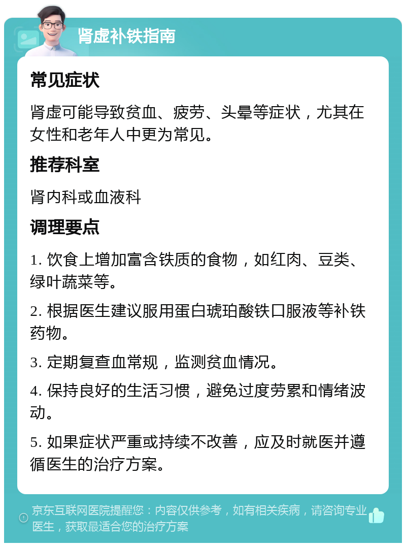 肾虚补铁指南 常见症状 肾虚可能导致贫血、疲劳、头晕等症状，尤其在女性和老年人中更为常见。 推荐科室 肾内科或血液科 调理要点 1. 饮食上增加富含铁质的食物，如红肉、豆类、绿叶蔬菜等。 2. 根据医生建议服用蛋白琥珀酸铁口服液等补铁药物。 3. 定期复查血常规，监测贫血情况。 4. 保持良好的生活习惯，避免过度劳累和情绪波动。 5. 如果症状严重或持续不改善，应及时就医并遵循医生的治疗方案。