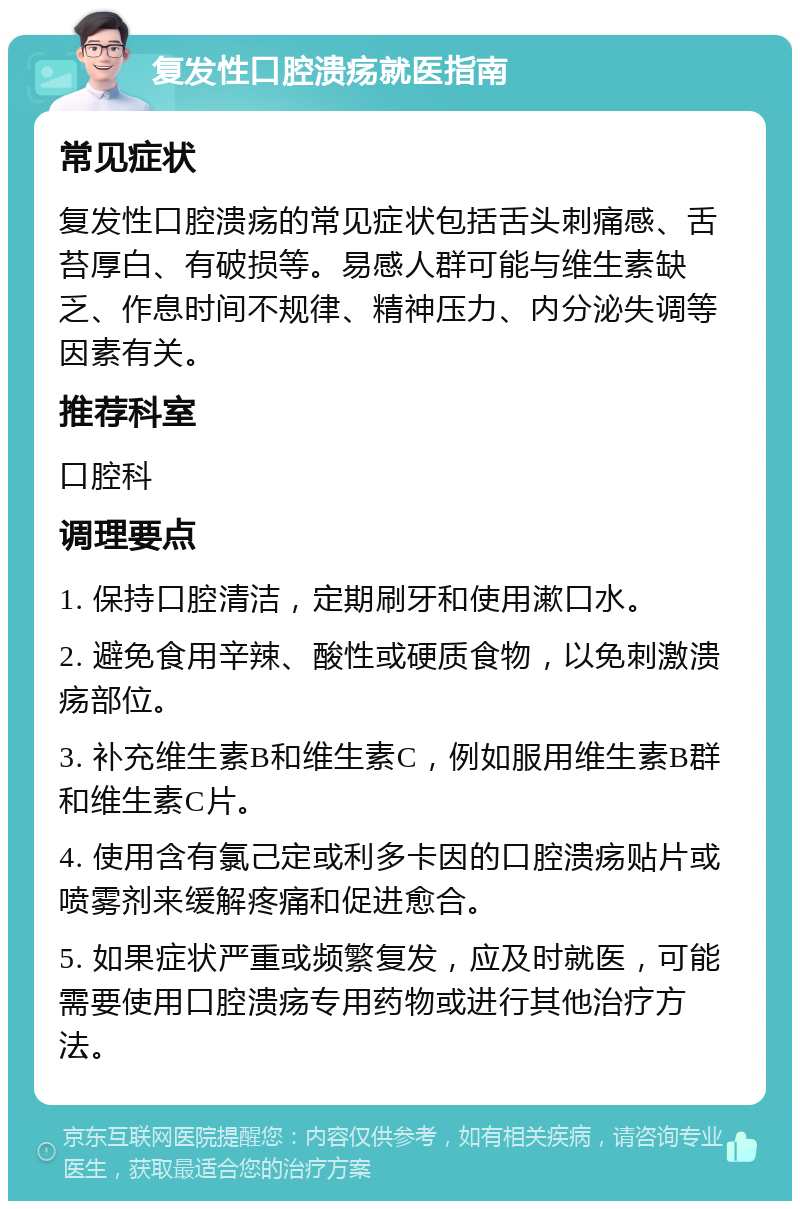 复发性口腔溃疡就医指南 常见症状 复发性口腔溃疡的常见症状包括舌头刺痛感、舌苔厚白、有破损等。易感人群可能与维生素缺乏、作息时间不规律、精神压力、内分泌失调等因素有关。 推荐科室 口腔科 调理要点 1. 保持口腔清洁，定期刷牙和使用漱口水。 2. 避免食用辛辣、酸性或硬质食物，以免刺激溃疡部位。 3. 补充维生素B和维生素C，例如服用维生素B群和维生素C片。 4. 使用含有氯己定或利多卡因的口腔溃疡贴片或喷雾剂来缓解疼痛和促进愈合。 5. 如果症状严重或频繁复发，应及时就医，可能需要使用口腔溃疡专用药物或进行其他治疗方法。