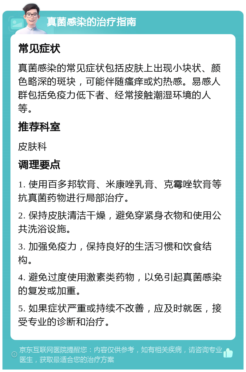 真菌感染的治疗指南 常见症状 真菌感染的常见症状包括皮肤上出现小块状、颜色略深的斑块，可能伴随瘙痒或灼热感。易感人群包括免疫力低下者、经常接触潮湿环境的人等。 推荐科室 皮肤科 调理要点 1. 使用百多邦软膏、米康唑乳膏、克霉唑软膏等抗真菌药物进行局部治疗。 2. 保持皮肤清洁干燥，避免穿紧身衣物和使用公共洗浴设施。 3. 加强免疫力，保持良好的生活习惯和饮食结构。 4. 避免过度使用激素类药物，以免引起真菌感染的复发或加重。 5. 如果症状严重或持续不改善，应及时就医，接受专业的诊断和治疗。