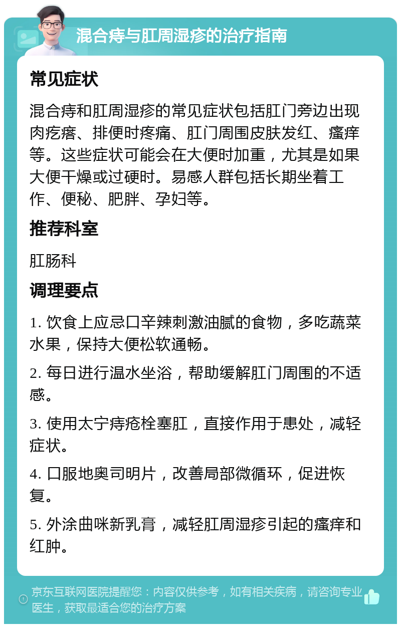 混合痔与肛周湿疹的治疗指南 常见症状 混合痔和肛周湿疹的常见症状包括肛门旁边出现肉疙瘩、排便时疼痛、肛门周围皮肤发红、瘙痒等。这些症状可能会在大便时加重，尤其是如果大便干燥或过硬时。易感人群包括长期坐着工作、便秘、肥胖、孕妇等。 推荐科室 肛肠科 调理要点 1. 饮食上应忌口辛辣刺激油腻的食物，多吃蔬菜水果，保持大便松软通畅。 2. 每日进行温水坐浴，帮助缓解肛门周围的不适感。 3. 使用太宁痔疮栓塞肛，直接作用于患处，减轻症状。 4. 口服地奥司明片，改善局部微循环，促进恢复。 5. 外涂曲咪新乳膏，减轻肛周湿疹引起的瘙痒和红肿。