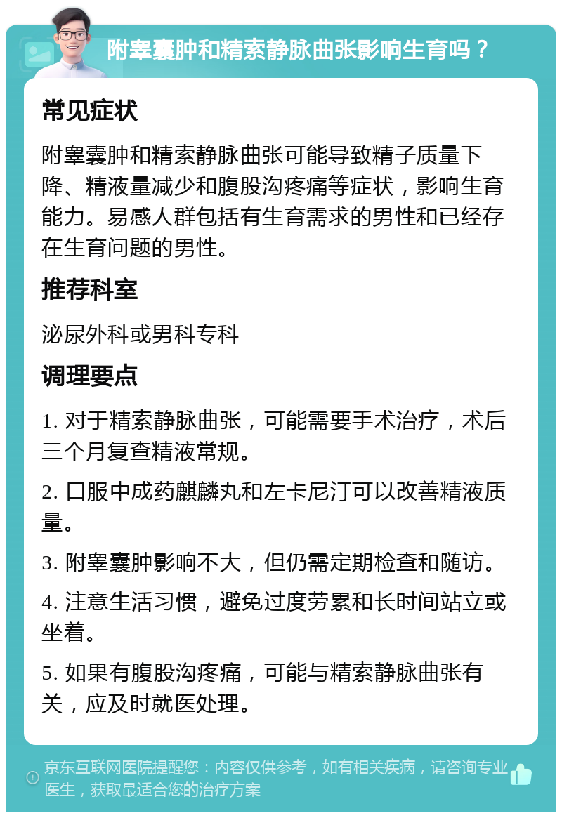 附睾囊肿和精索静脉曲张影响生育吗？ 常见症状 附睾囊肿和精索静脉曲张可能导致精子质量下降、精液量减少和腹股沟疼痛等症状，影响生育能力。易感人群包括有生育需求的男性和已经存在生育问题的男性。 推荐科室 泌尿外科或男科专科 调理要点 1. 对于精索静脉曲张，可能需要手术治疗，术后三个月复查精液常规。 2. 口服中成药麒麟丸和左卡尼汀可以改善精液质量。 3. 附睾囊肿影响不大，但仍需定期检查和随访。 4. 注意生活习惯，避免过度劳累和长时间站立或坐着。 5. 如果有腹股沟疼痛，可能与精索静脉曲张有关，应及时就医处理。