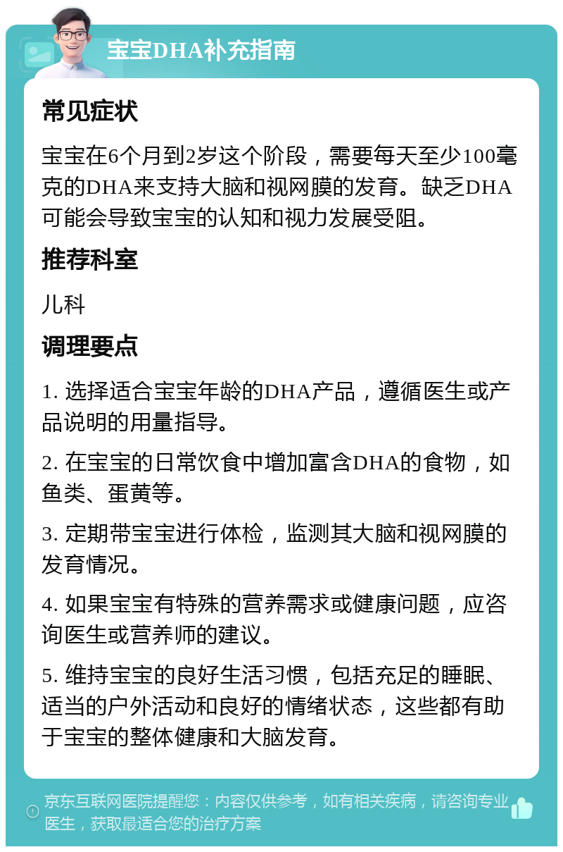 宝宝DHA补充指南 常见症状 宝宝在6个月到2岁这个阶段，需要每天至少100毫克的DHA来支持大脑和视网膜的发育。缺乏DHA可能会导致宝宝的认知和视力发展受阻。 推荐科室 儿科 调理要点 1. 选择适合宝宝年龄的DHA产品，遵循医生或产品说明的用量指导。 2. 在宝宝的日常饮食中增加富含DHA的食物，如鱼类、蛋黄等。 3. 定期带宝宝进行体检，监测其大脑和视网膜的发育情况。 4. 如果宝宝有特殊的营养需求或健康问题，应咨询医生或营养师的建议。 5. 维持宝宝的良好生活习惯，包括充足的睡眠、适当的户外活动和良好的情绪状态，这些都有助于宝宝的整体健康和大脑发育。