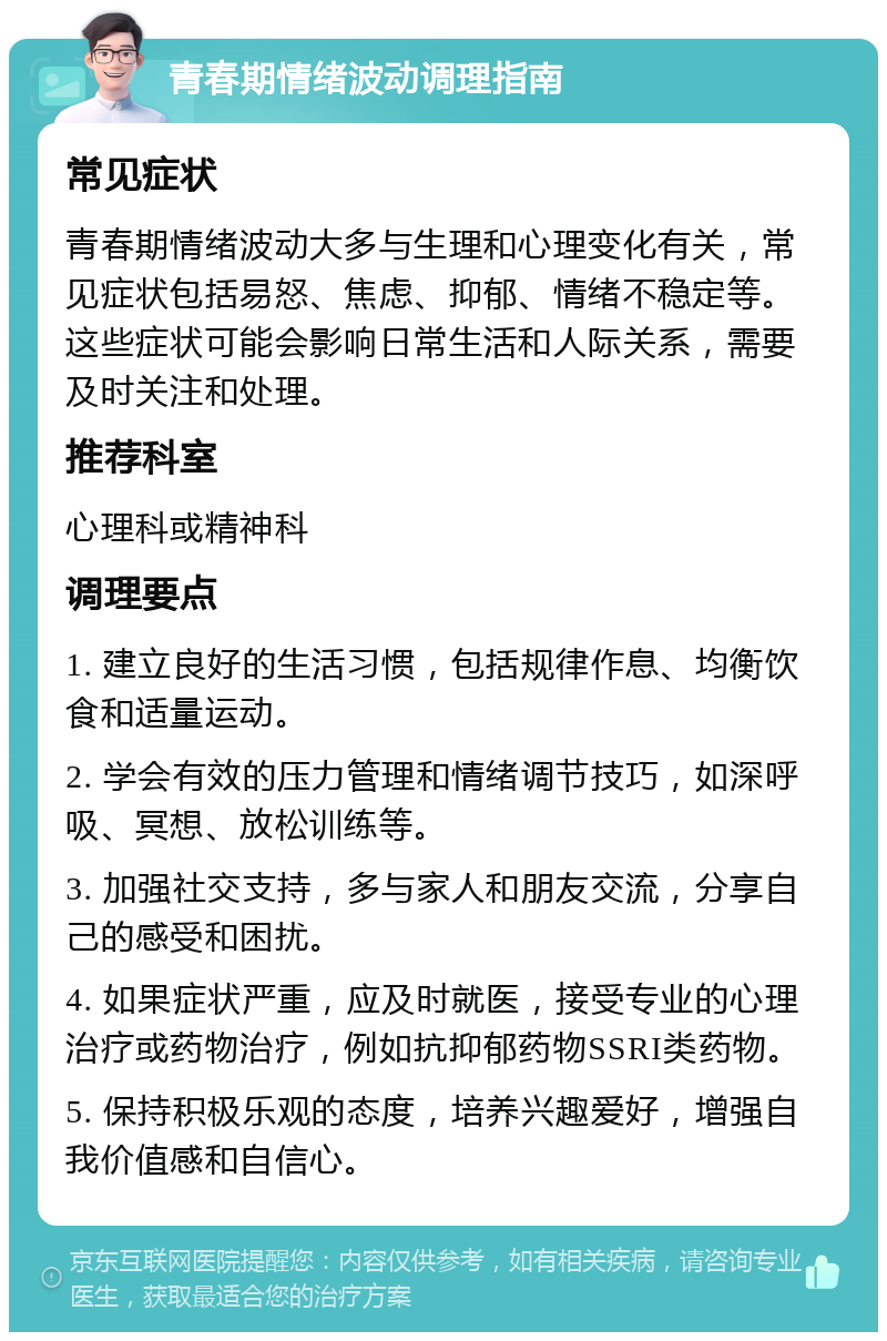 青春期情绪波动调理指南 常见症状 青春期情绪波动大多与生理和心理变化有关，常见症状包括易怒、焦虑、抑郁、情绪不稳定等。这些症状可能会影响日常生活和人际关系，需要及时关注和处理。 推荐科室 心理科或精神科 调理要点 1. 建立良好的生活习惯，包括规律作息、均衡饮食和适量运动。 2. 学会有效的压力管理和情绪调节技巧，如深呼吸、冥想、放松训练等。 3. 加强社交支持，多与家人和朋友交流，分享自己的感受和困扰。 4. 如果症状严重，应及时就医，接受专业的心理治疗或药物治疗，例如抗抑郁药物SSRI类药物。 5. 保持积极乐观的态度，培养兴趣爱好，增强自我价值感和自信心。