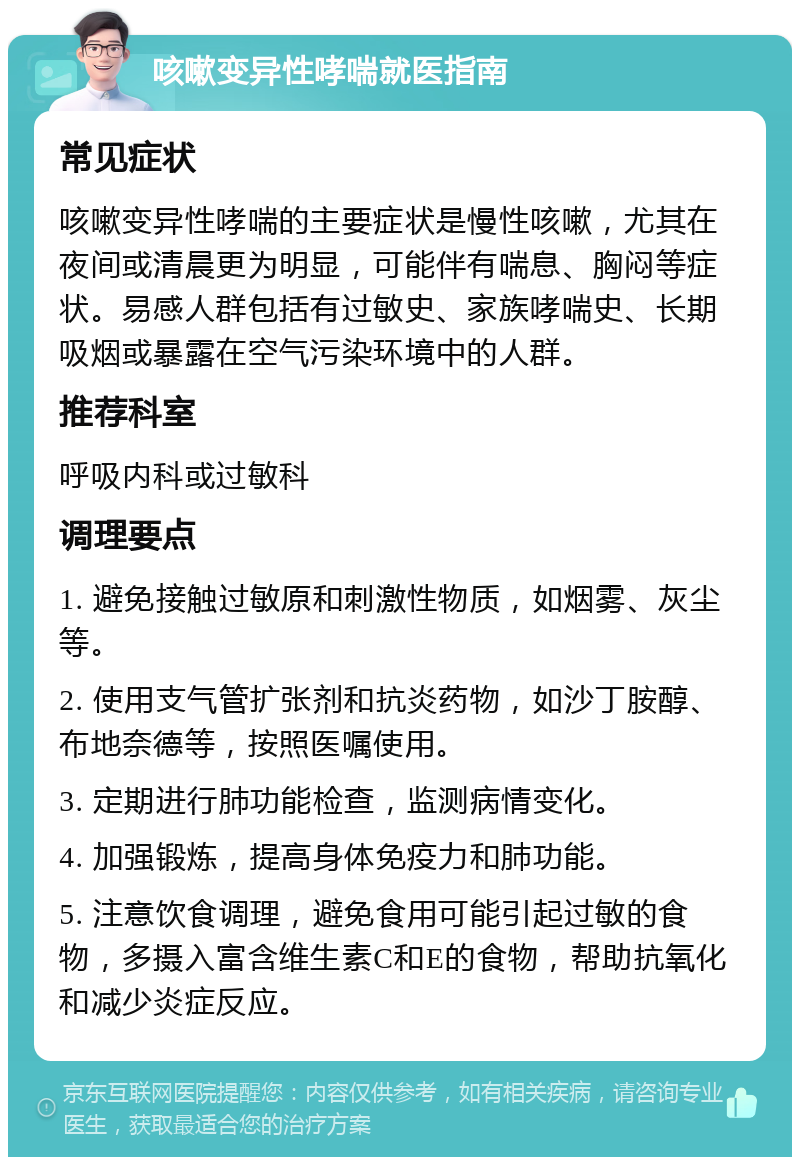 咳嗽变异性哮喘就医指南 常见症状 咳嗽变异性哮喘的主要症状是慢性咳嗽，尤其在夜间或清晨更为明显，可能伴有喘息、胸闷等症状。易感人群包括有过敏史、家族哮喘史、长期吸烟或暴露在空气污染环境中的人群。 推荐科室 呼吸内科或过敏科 调理要点 1. 避免接触过敏原和刺激性物质，如烟雾、灰尘等。 2. 使用支气管扩张剂和抗炎药物，如沙丁胺醇、布地奈德等，按照医嘱使用。 3. 定期进行肺功能检查，监测病情变化。 4. 加强锻炼，提高身体免疫力和肺功能。 5. 注意饮食调理，避免食用可能引起过敏的食物，多摄入富含维生素C和E的食物，帮助抗氧化和减少炎症反应。