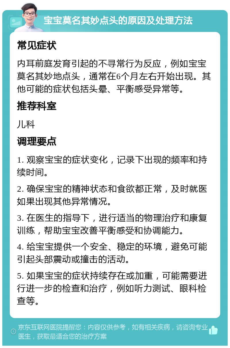 宝宝莫名其妙点头的原因及处理方法 常见症状 内耳前庭发育引起的不寻常行为反应，例如宝宝莫名其妙地点头，通常在6个月左右开始出现。其他可能的症状包括头晕、平衡感受异常等。 推荐科室 儿科 调理要点 1. 观察宝宝的症状变化，记录下出现的频率和持续时间。 2. 确保宝宝的精神状态和食欲都正常，及时就医如果出现其他异常情况。 3. 在医生的指导下，进行适当的物理治疗和康复训练，帮助宝宝改善平衡感受和协调能力。 4. 给宝宝提供一个安全、稳定的环境，避免可能引起头部震动或撞击的活动。 5. 如果宝宝的症状持续存在或加重，可能需要进行进一步的检查和治疗，例如听力测试、眼科检查等。