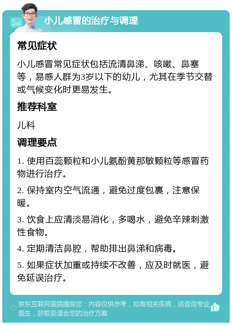 小儿感冒的治疗与调理 常见症状 小儿感冒常见症状包括流清鼻涕、咳嗽、鼻塞等，易感人群为3岁以下的幼儿，尤其在季节交替或气候变化时更易发生。 推荐科室 儿科 调理要点 1. 使用百蕊颗粒和小儿氨酚黄那敏颗粒等感冒药物进行治疗。 2. 保持室内空气流通，避免过度包裹，注意保暖。 3. 饮食上应清淡易消化，多喝水，避免辛辣刺激性食物。 4. 定期清洁鼻腔，帮助排出鼻涕和病毒。 5. 如果症状加重或持续不改善，应及时就医，避免延误治疗。