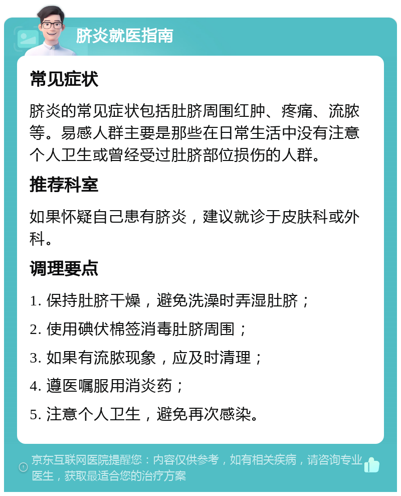 脐炎就医指南 常见症状 脐炎的常见症状包括肚脐周围红肿、疼痛、流脓等。易感人群主要是那些在日常生活中没有注意个人卫生或曾经受过肚脐部位损伤的人群。 推荐科室 如果怀疑自己患有脐炎，建议就诊于皮肤科或外科。 调理要点 1. 保持肚脐干燥，避免洗澡时弄湿肚脐； 2. 使用碘伏棉签消毒肚脐周围； 3. 如果有流脓现象，应及时清理； 4. 遵医嘱服用消炎药； 5. 注意个人卫生，避免再次感染。