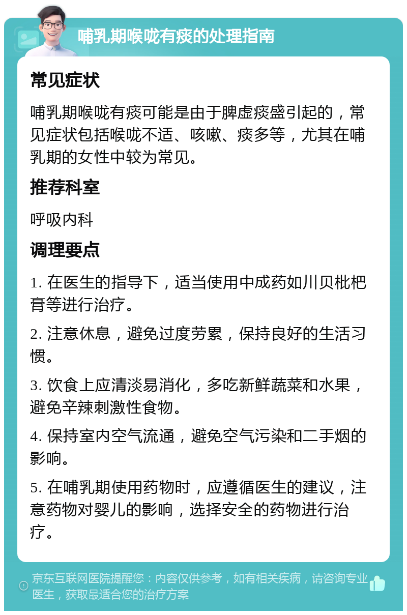 哺乳期喉咙有痰的处理指南 常见症状 哺乳期喉咙有痰可能是由于脾虚痰盛引起的，常见症状包括喉咙不适、咳嗽、痰多等，尤其在哺乳期的女性中较为常见。 推荐科室 呼吸内科 调理要点 1. 在医生的指导下，适当使用中成药如川贝枇杷膏等进行治疗。 2. 注意休息，避免过度劳累，保持良好的生活习惯。 3. 饮食上应清淡易消化，多吃新鲜蔬菜和水果，避免辛辣刺激性食物。 4. 保持室内空气流通，避免空气污染和二手烟的影响。 5. 在哺乳期使用药物时，应遵循医生的建议，注意药物对婴儿的影响，选择安全的药物进行治疗。