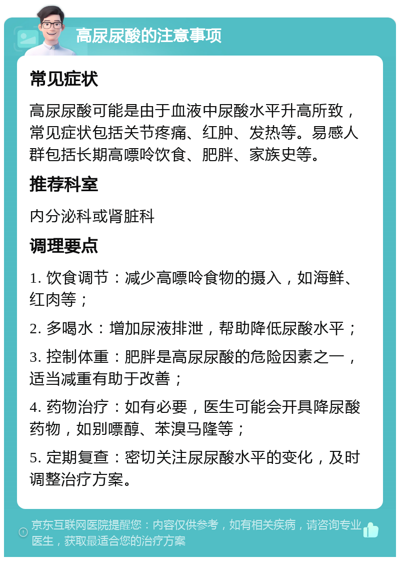 高尿尿酸的注意事项 常见症状 高尿尿酸可能是由于血液中尿酸水平升高所致，常见症状包括关节疼痛、红肿、发热等。易感人群包括长期高嘌呤饮食、肥胖、家族史等。 推荐科室 内分泌科或肾脏科 调理要点 1. 饮食调节：减少高嘌呤食物的摄入，如海鲜、红肉等； 2. 多喝水：增加尿液排泄，帮助降低尿酸水平； 3. 控制体重：肥胖是高尿尿酸的危险因素之一，适当减重有助于改善； 4. 药物治疗：如有必要，医生可能会开具降尿酸药物，如别嘌醇、苯溴马隆等； 5. 定期复查：密切关注尿尿酸水平的变化，及时调整治疗方案。