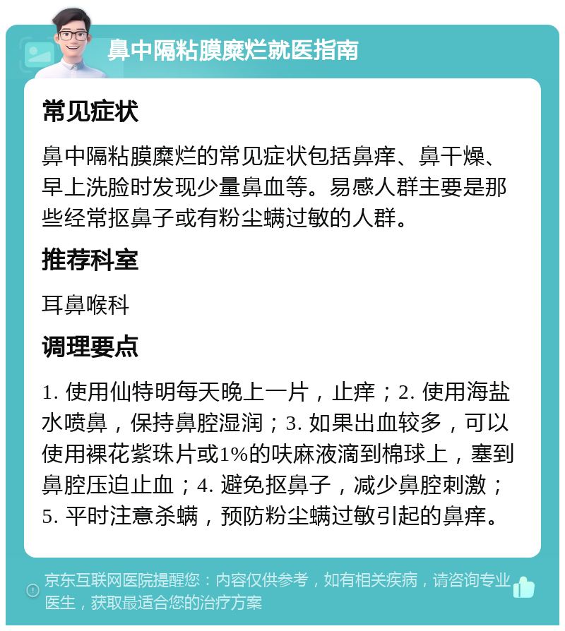 鼻中隔粘膜糜烂就医指南 常见症状 鼻中隔粘膜糜烂的常见症状包括鼻痒、鼻干燥、早上洗脸时发现少量鼻血等。易感人群主要是那些经常抠鼻子或有粉尘螨过敏的人群。 推荐科室 耳鼻喉科 调理要点 1. 使用仙特明每天晚上一片，止痒；2. 使用海盐水喷鼻，保持鼻腔湿润；3. 如果出血较多，可以使用裸花紫珠片或1%的呋麻液滴到棉球上，塞到鼻腔压迫止血；4. 避免抠鼻子，减少鼻腔刺激；5. 平时注意杀螨，预防粉尘螨过敏引起的鼻痒。