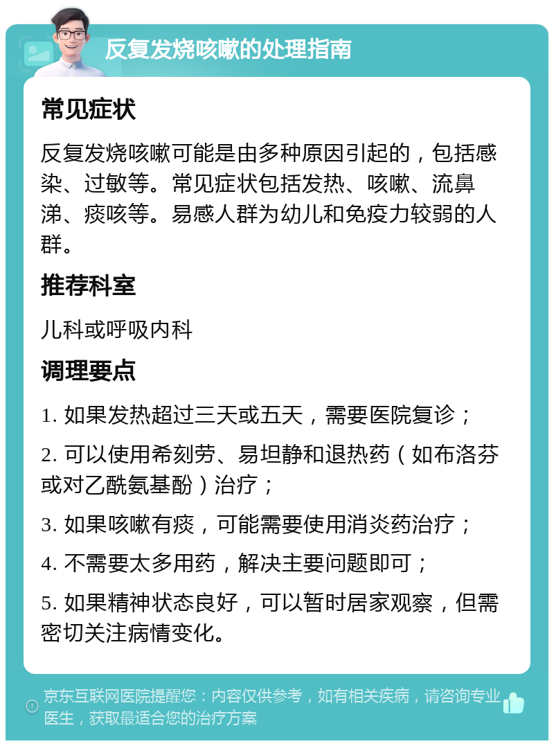 反复发烧咳嗽的处理指南 常见症状 反复发烧咳嗽可能是由多种原因引起的，包括感染、过敏等。常见症状包括发热、咳嗽、流鼻涕、痰咳等。易感人群为幼儿和免疫力较弱的人群。 推荐科室 儿科或呼吸内科 调理要点 1. 如果发热超过三天或五天，需要医院复诊； 2. 可以使用希刻劳、易坦静和退热药（如布洛芬或对乙酰氨基酚）治疗； 3. 如果咳嗽有痰，可能需要使用消炎药治疗； 4. 不需要太多用药，解决主要问题即可； 5. 如果精神状态良好，可以暂时居家观察，但需密切关注病情变化。