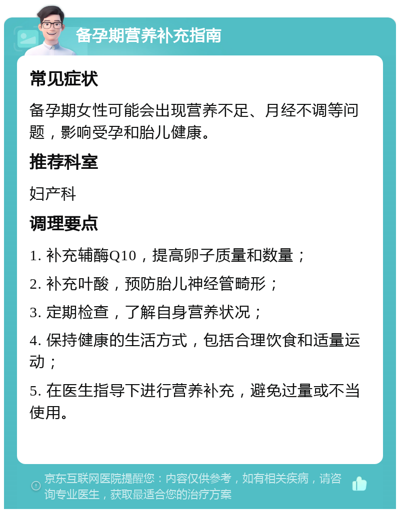 备孕期营养补充指南 常见症状 备孕期女性可能会出现营养不足、月经不调等问题，影响受孕和胎儿健康。 推荐科室 妇产科 调理要点 1. 补充辅酶Q10，提高卵子质量和数量； 2. 补充叶酸，预防胎儿神经管畸形； 3. 定期检查，了解自身营养状况； 4. 保持健康的生活方式，包括合理饮食和适量运动； 5. 在医生指导下进行营养补充，避免过量或不当使用。