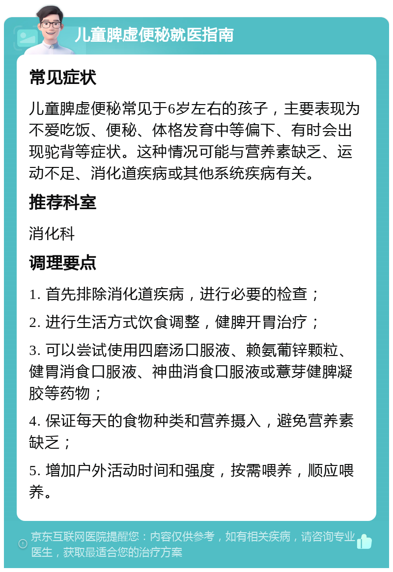 儿童脾虚便秘就医指南 常见症状 儿童脾虚便秘常见于6岁左右的孩子，主要表现为不爱吃饭、便秘、体格发育中等偏下、有时会出现驼背等症状。这种情况可能与营养素缺乏、运动不足、消化道疾病或其他系统疾病有关。 推荐科室 消化科 调理要点 1. 首先排除消化道疾病，进行必要的检查； 2. 进行生活方式饮食调整，健脾开胃治疗； 3. 可以尝试使用四磨汤口服液、赖氨葡锌颗粒、健胃消食口服液、神曲消食口服液或薏芽健脾凝胶等药物； 4. 保证每天的食物种类和营养摄入，避免营养素缺乏； 5. 增加户外活动时间和强度，按需喂养，顺应喂养。