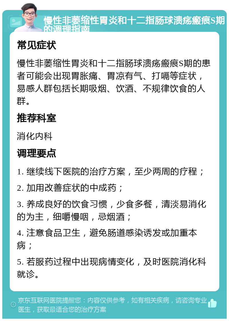 慢性非萎缩性胃炎和十二指肠球溃疡瘢痕S期的调理指南 常见症状 慢性非萎缩性胃炎和十二指肠球溃疡瘢痕S期的患者可能会出现胃胀痛、胃凉有气、打嗝等症状，易感人群包括长期吸烟、饮酒、不规律饮食的人群。 推荐科室 消化内科 调理要点 1. 继续线下医院的治疗方案，至少两周的疗程； 2. 加用改善症状的中成药； 3. 养成良好的饮食习惯，少食多餐，清淡易消化的为主，细嚼慢咽，忌烟酒； 4. 注意食品卫生，避免肠道感染诱发或加重本病； 5. 若服药过程中出现病情变化，及时医院消化科就诊。