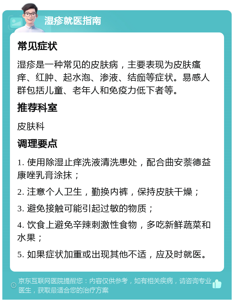 湿疹就医指南 常见症状 湿疹是一种常见的皮肤病，主要表现为皮肤瘙痒、红肿、起水泡、渗液、结痂等症状。易感人群包括儿童、老年人和免疫力低下者等。 推荐科室 皮肤科 调理要点 1. 使用除湿止痒洗液清洗患处，配合曲安萘德益康唑乳膏涂抹； 2. 注意个人卫生，勤换内裤，保持皮肤干燥； 3. 避免接触可能引起过敏的物质； 4. 饮食上避免辛辣刺激性食物，多吃新鲜蔬菜和水果； 5. 如果症状加重或出现其他不适，应及时就医。