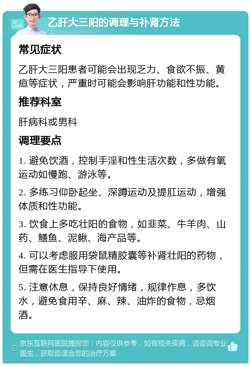 乙肝大三阳的调理与补肾方法 常见症状 乙肝大三阳患者可能会出现乏力、食欲不振、黄疸等症状，严重时可能会影响肝功能和性功能。 推荐科室 肝病科或男科 调理要点 1. 避免饮酒，控制手淫和性生活次数，多做有氧运动如慢跑、游泳等。 2. 多练习仰卧起坐、深蹲运动及提肛运动，增强体质和性功能。 3. 饮食上多吃壮阳的食物，如韭菜、牛羊肉、山药、鳝鱼、泥鳅、海产品等。 4. 可以考虑服用袋鼠精胶囊等补肾壮阳的药物，但需在医生指导下使用。 5. 注意休息，保持良好情绪，规律作息，多饮水，避免食用辛、麻、辣、油炸的食物，忌烟酒。