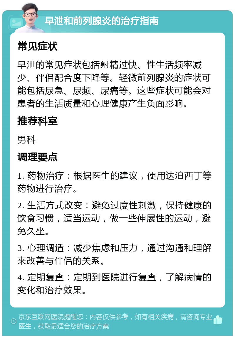 早泄和前列腺炎的治疗指南 常见症状 早泄的常见症状包括射精过快、性生活频率减少、伴侣配合度下降等。轻微前列腺炎的症状可能包括尿急、尿频、尿痛等。这些症状可能会对患者的生活质量和心理健康产生负面影响。 推荐科室 男科 调理要点 1. 药物治疗：根据医生的建议，使用达泊西丁等药物进行治疗。 2. 生活方式改变：避免过度性刺激，保持健康的饮食习惯，适当运动，做一些伸展性的运动，避免久坐。 3. 心理调适：减少焦虑和压力，通过沟通和理解来改善与伴侣的关系。 4. 定期复查：定期到医院进行复查，了解病情的变化和治疗效果。