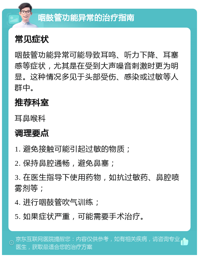 咽鼓管功能异常的治疗指南 常见症状 咽鼓管功能异常可能导致耳鸣、听力下降、耳塞感等症状，尤其是在受到大声噪音刺激时更为明显。这种情况多见于头部受伤、感染或过敏等人群中。 推荐科室 耳鼻喉科 调理要点 1. 避免接触可能引起过敏的物质； 2. 保持鼻腔通畅，避免鼻塞； 3. 在医生指导下使用药物，如抗过敏药、鼻腔喷雾剂等； 4. 进行咽鼓管吹气训练； 5. 如果症状严重，可能需要手术治疗。