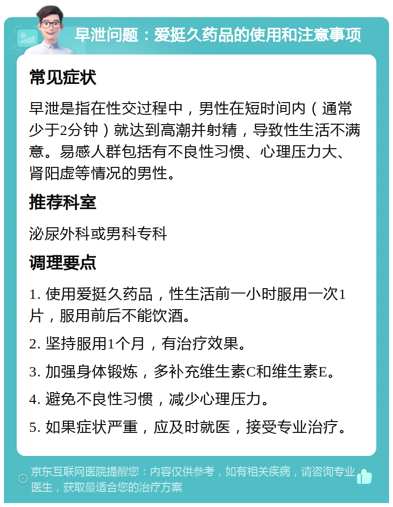 早泄问题：爱挺久药品的使用和注意事项 常见症状 早泄是指在性交过程中，男性在短时间内（通常少于2分钟）就达到高潮并射精，导致性生活不满意。易感人群包括有不良性习惯、心理压力大、肾阳虚等情况的男性。 推荐科室 泌尿外科或男科专科 调理要点 1. 使用爱挺久药品，性生活前一小时服用一次1片，服用前后不能饮酒。 2. 坚持服用1个月，有治疗效果。 3. 加强身体锻炼，多补充维生素C和维生素E。 4. 避免不良性习惯，减少心理压力。 5. 如果症状严重，应及时就医，接受专业治疗。