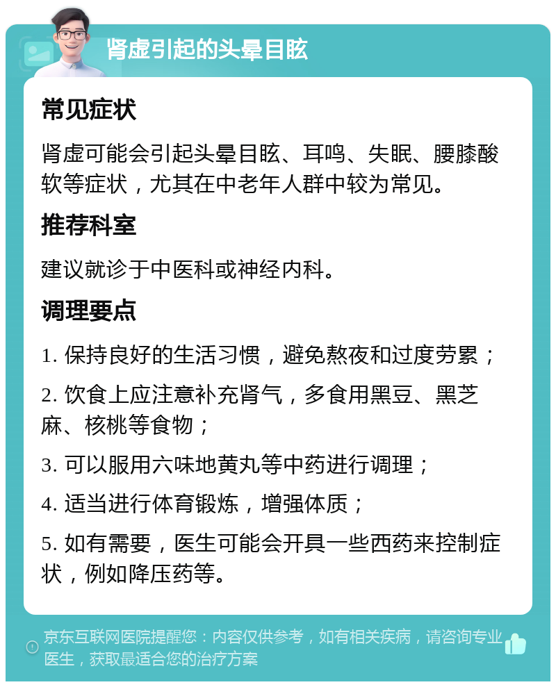 肾虚引起的头晕目眩 常见症状 肾虚可能会引起头晕目眩、耳鸣、失眠、腰膝酸软等症状，尤其在中老年人群中较为常见。 推荐科室 建议就诊于中医科或神经内科。 调理要点 1. 保持良好的生活习惯，避免熬夜和过度劳累； 2. 饮食上应注意补充肾气，多食用黑豆、黑芝麻、核桃等食物； 3. 可以服用六味地黄丸等中药进行调理； 4. 适当进行体育锻炼，增强体质； 5. 如有需要，医生可能会开具一些西药来控制症状，例如降压药等。