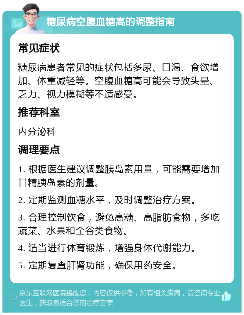 糖尿病空腹血糖高的调整指南 常见症状 糖尿病患者常见的症状包括多尿、口渴、食欲增加、体重减轻等。空腹血糖高可能会导致头晕、乏力、视力模糊等不适感受。 推荐科室 内分泌科 调理要点 1. 根据医生建议调整胰岛素用量，可能需要增加甘精胰岛素的剂量。 2. 定期监测血糖水平，及时调整治疗方案。 3. 合理控制饮食，避免高糖、高脂肪食物，多吃蔬菜、水果和全谷类食物。 4. 适当进行体育锻炼，增强身体代谢能力。 5. 定期复查肝肾功能，确保用药安全。