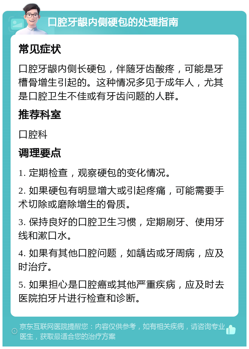 口腔牙龈内侧硬包的处理指南 常见症状 口腔牙龈内侧长硬包，伴随牙齿酸疼，可能是牙槽骨增生引起的。这种情况多见于成年人，尤其是口腔卫生不佳或有牙齿问题的人群。 推荐科室 口腔科 调理要点 1. 定期检查，观察硬包的变化情况。 2. 如果硬包有明显增大或引起疼痛，可能需要手术切除或磨除增生的骨质。 3. 保持良好的口腔卫生习惯，定期刷牙、使用牙线和漱口水。 4. 如果有其他口腔问题，如龋齿或牙周病，应及时治疗。 5. 如果担心是口腔癌或其他严重疾病，应及时去医院拍牙片进行检查和诊断。