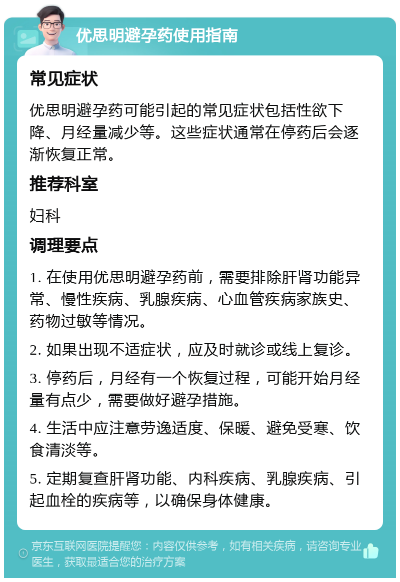 优思明避孕药使用指南 常见症状 优思明避孕药可能引起的常见症状包括性欲下降、月经量减少等。这些症状通常在停药后会逐渐恢复正常。 推荐科室 妇科 调理要点 1. 在使用优思明避孕药前，需要排除肝肾功能异常、慢性疾病、乳腺疾病、心血管疾病家族史、药物过敏等情况。 2. 如果出现不适症状，应及时就诊或线上复诊。 3. 停药后，月经有一个恢复过程，可能开始月经量有点少，需要做好避孕措施。 4. 生活中应注意劳逸适度、保暖、避免受寒、饮食清淡等。 5. 定期复查肝肾功能、内科疾病、乳腺疾病、引起血栓的疾病等，以确保身体健康。