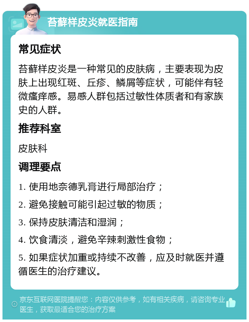 苔藓样皮炎就医指南 常见症状 苔藓样皮炎是一种常见的皮肤病，主要表现为皮肤上出现红斑、丘疹、鳞屑等症状，可能伴有轻微瘙痒感。易感人群包括过敏性体质者和有家族史的人群。 推荐科室 皮肤科 调理要点 1. 使用地奈德乳膏进行局部治疗； 2. 避免接触可能引起过敏的物质； 3. 保持皮肤清洁和湿润； 4. 饮食清淡，避免辛辣刺激性食物； 5. 如果症状加重或持续不改善，应及时就医并遵循医生的治疗建议。