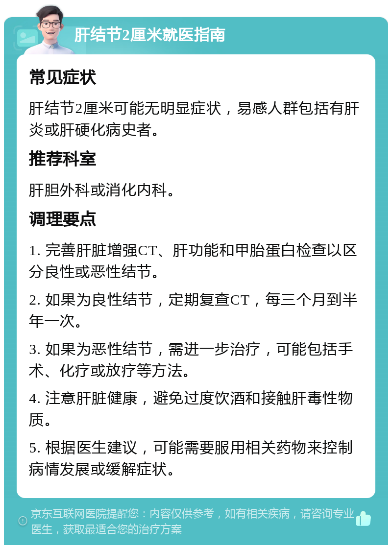 肝结节2厘米就医指南 常见症状 肝结节2厘米可能无明显症状，易感人群包括有肝炎或肝硬化病史者。 推荐科室 肝胆外科或消化内科。 调理要点 1. 完善肝脏增强CT、肝功能和甲胎蛋白检查以区分良性或恶性结节。 2. 如果为良性结节，定期复查CT，每三个月到半年一次。 3. 如果为恶性结节，需进一步治疗，可能包括手术、化疗或放疗等方法。 4. 注意肝脏健康，避免过度饮酒和接触肝毒性物质。 5. 根据医生建议，可能需要服用相关药物来控制病情发展或缓解症状。