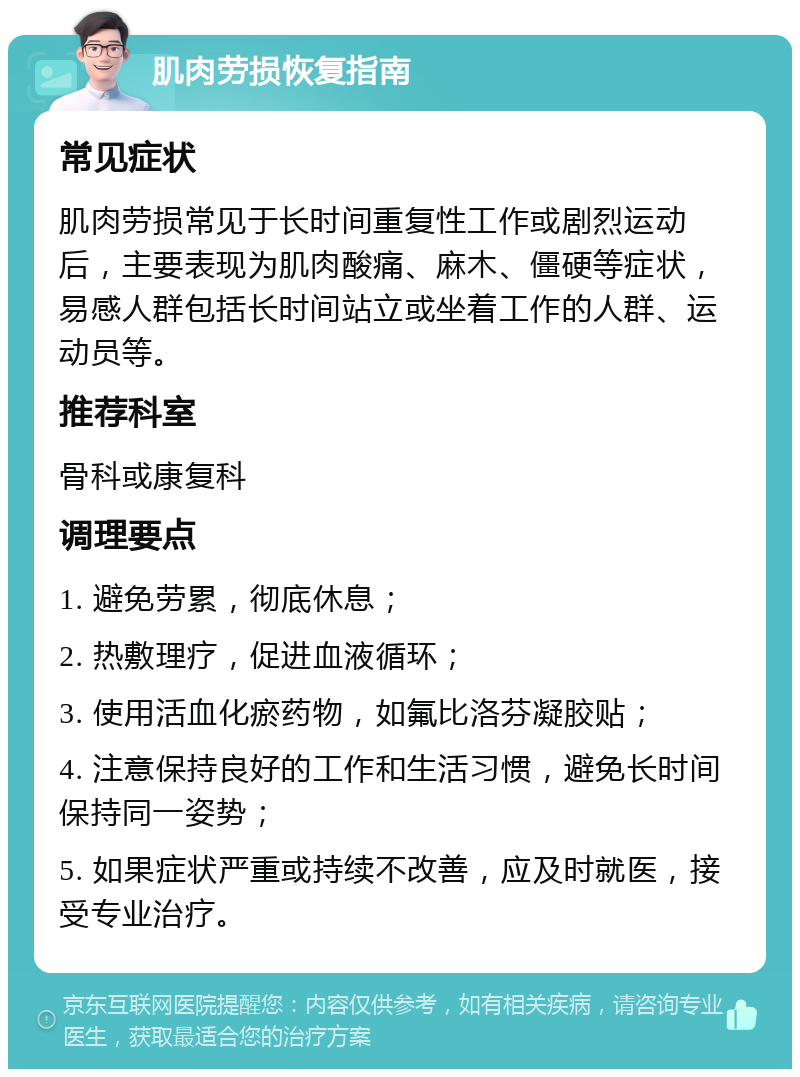 肌肉劳损恢复指南 常见症状 肌肉劳损常见于长时间重复性工作或剧烈运动后，主要表现为肌肉酸痛、麻木、僵硬等症状，易感人群包括长时间站立或坐着工作的人群、运动员等。 推荐科室 骨科或康复科 调理要点 1. 避免劳累，彻底休息； 2. 热敷理疗，促进血液循环； 3. 使用活血化瘀药物，如氟比洛芬凝胶贴； 4. 注意保持良好的工作和生活习惯，避免长时间保持同一姿势； 5. 如果症状严重或持续不改善，应及时就医，接受专业治疗。