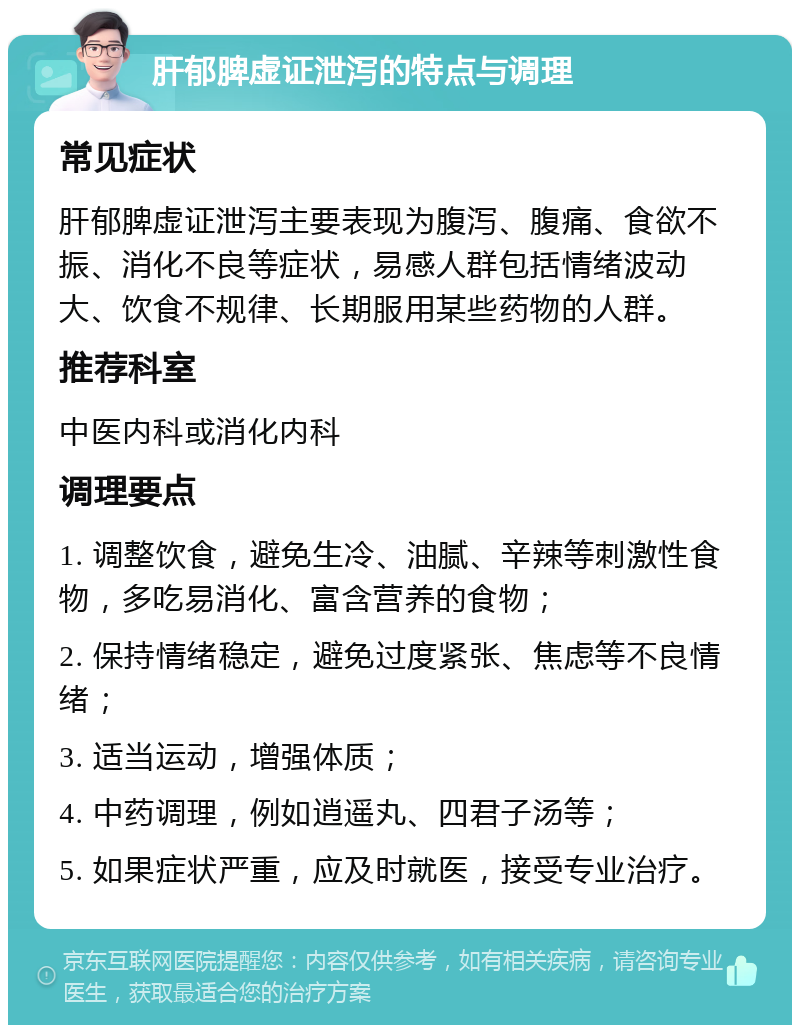 肝郁脾虚证泄泻的特点与调理 常见症状 肝郁脾虚证泄泻主要表现为腹泻、腹痛、食欲不振、消化不良等症状，易感人群包括情绪波动大、饮食不规律、长期服用某些药物的人群。 推荐科室 中医内科或消化内科 调理要点 1. 调整饮食，避免生冷、油腻、辛辣等刺激性食物，多吃易消化、富含营养的食物； 2. 保持情绪稳定，避免过度紧张、焦虑等不良情绪； 3. 适当运动，增强体质； 4. 中药调理，例如逍遥丸、四君子汤等； 5. 如果症状严重，应及时就医，接受专业治疗。