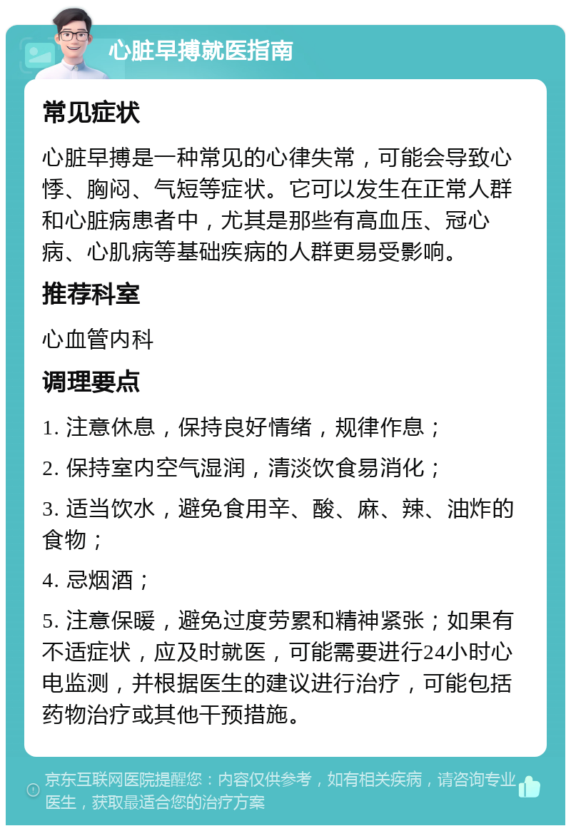 心脏早搏就医指南 常见症状 心脏早搏是一种常见的心律失常，可能会导致心悸、胸闷、气短等症状。它可以发生在正常人群和心脏病患者中，尤其是那些有高血压、冠心病、心肌病等基础疾病的人群更易受影响。 推荐科室 心血管内科 调理要点 1. 注意休息，保持良好情绪，规律作息； 2. 保持室内空气湿润，清淡饮食易消化； 3. 适当饮水，避免食用辛、酸、麻、辣、油炸的食物； 4. 忌烟酒； 5. 注意保暖，避免过度劳累和精神紧张；如果有不适症状，应及时就医，可能需要进行24小时心电监测，并根据医生的建议进行治疗，可能包括药物治疗或其他干预措施。