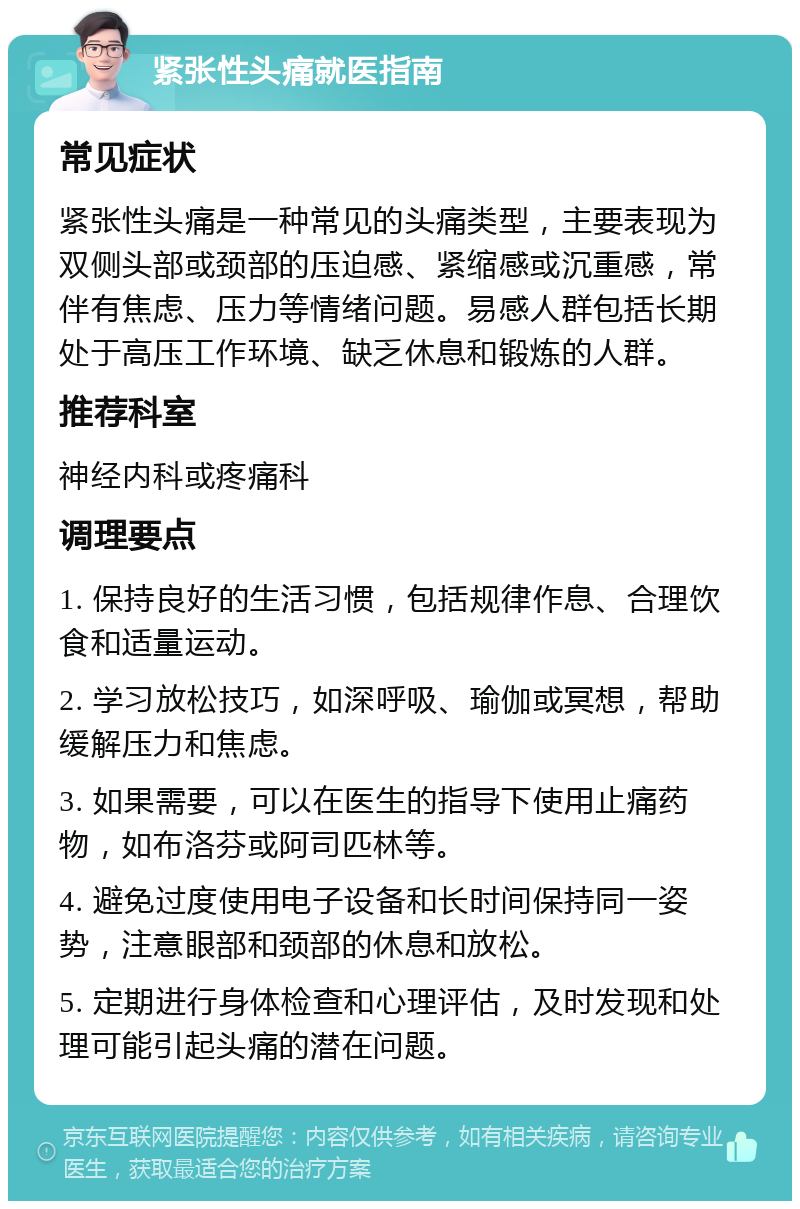 紧张性头痛就医指南 常见症状 紧张性头痛是一种常见的头痛类型，主要表现为双侧头部或颈部的压迫感、紧缩感或沉重感，常伴有焦虑、压力等情绪问题。易感人群包括长期处于高压工作环境、缺乏休息和锻炼的人群。 推荐科室 神经内科或疼痛科 调理要点 1. 保持良好的生活习惯，包括规律作息、合理饮食和适量运动。 2. 学习放松技巧，如深呼吸、瑜伽或冥想，帮助缓解压力和焦虑。 3. 如果需要，可以在医生的指导下使用止痛药物，如布洛芬或阿司匹林等。 4. 避免过度使用电子设备和长时间保持同一姿势，注意眼部和颈部的休息和放松。 5. 定期进行身体检查和心理评估，及时发现和处理可能引起头痛的潜在问题。