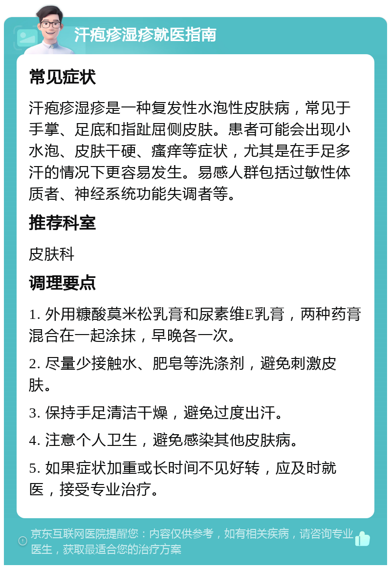 汗疱疹湿疹就医指南 常见症状 汗疱疹湿疹是一种复发性水泡性皮肤病，常见于手掌、足底和指趾屈侧皮肤。患者可能会出现小水泡、皮肤干硬、瘙痒等症状，尤其是在手足多汗的情况下更容易发生。易感人群包括过敏性体质者、神经系统功能失调者等。 推荐科室 皮肤科 调理要点 1. 外用糠酸莫米松乳膏和尿素维E乳膏，两种药膏混合在一起涂抹，早晚各一次。 2. 尽量少接触水、肥皂等洗涤剂，避免刺激皮肤。 3. 保持手足清洁干燥，避免过度出汗。 4. 注意个人卫生，避免感染其他皮肤病。 5. 如果症状加重或长时间不见好转，应及时就医，接受专业治疗。