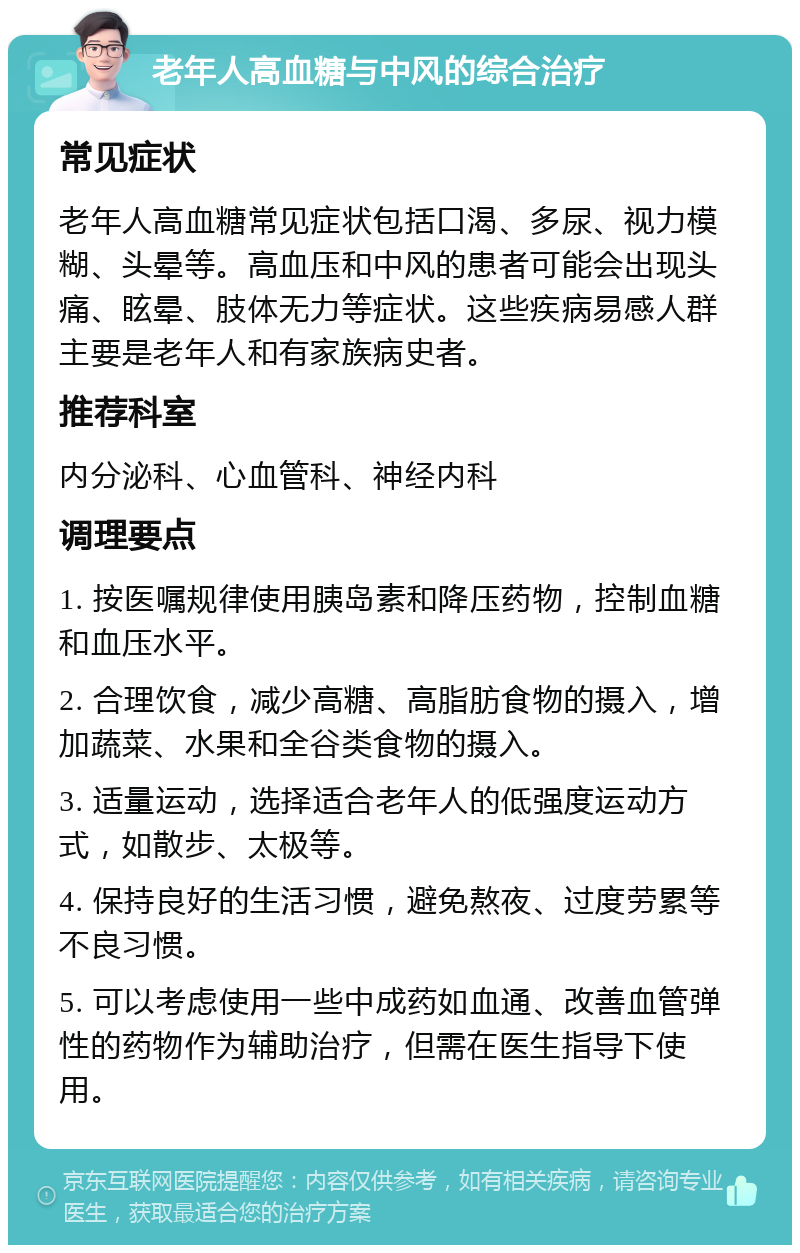 老年人高血糖与中风的综合治疗 常见症状 老年人高血糖常见症状包括口渴、多尿、视力模糊、头晕等。高血压和中风的患者可能会出现头痛、眩晕、肢体无力等症状。这些疾病易感人群主要是老年人和有家族病史者。 推荐科室 内分泌科、心血管科、神经内科 调理要点 1. 按医嘱规律使用胰岛素和降压药物，控制血糖和血压水平。 2. 合理饮食，减少高糖、高脂肪食物的摄入，增加蔬菜、水果和全谷类食物的摄入。 3. 适量运动，选择适合老年人的低强度运动方式，如散步、太极等。 4. 保持良好的生活习惯，避免熬夜、过度劳累等不良习惯。 5. 可以考虑使用一些中成药如血通、改善血管弹性的药物作为辅助治疗，但需在医生指导下使用。