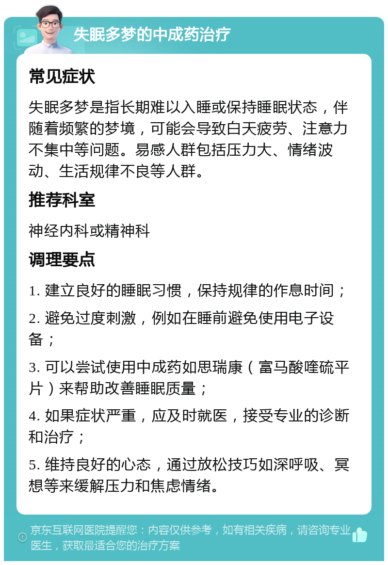 失眠多梦的中成药治疗 常见症状 失眠多梦是指长期难以入睡或保持睡眠状态，伴随着频繁的梦境，可能会导致白天疲劳、注意力不集中等问题。易感人群包括压力大、情绪波动、生活规律不良等人群。 推荐科室 神经内科或精神科 调理要点 1. 建立良好的睡眠习惯，保持规律的作息时间； 2. 避免过度刺激，例如在睡前避免使用电子设备； 3. 可以尝试使用中成药如思瑞康（富马酸喹硫平片）来帮助改善睡眠质量； 4. 如果症状严重，应及时就医，接受专业的诊断和治疗； 5. 维持良好的心态，通过放松技巧如深呼吸、冥想等来缓解压力和焦虑情绪。