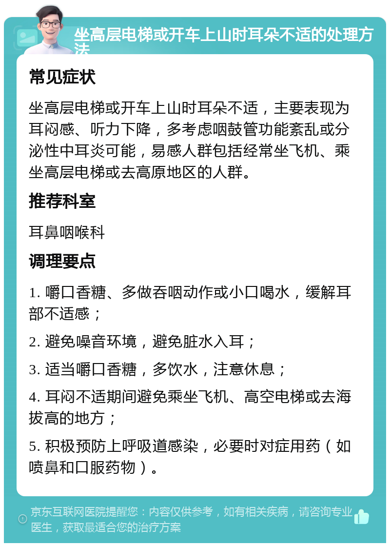 坐高层电梯或开车上山时耳朵不适的处理方法 常见症状 坐高层电梯或开车上山时耳朵不适，主要表现为耳闷感、听力下降，多考虑咽鼓管功能紊乱或分泌性中耳炎可能，易感人群包括经常坐飞机、乘坐高层电梯或去高原地区的人群。 推荐科室 耳鼻咽喉科 调理要点 1. 嚼口香糖、多做吞咽动作或小口喝水，缓解耳部不适感； 2. 避免噪音环境，避免脏水入耳； 3. 适当嚼口香糖，多饮水，注意休息； 4. 耳闷不适期间避免乘坐飞机、高空电梯或去海拔高的地方； 5. 积极预防上呼吸道感染，必要时对症用药（如喷鼻和口服药物）。