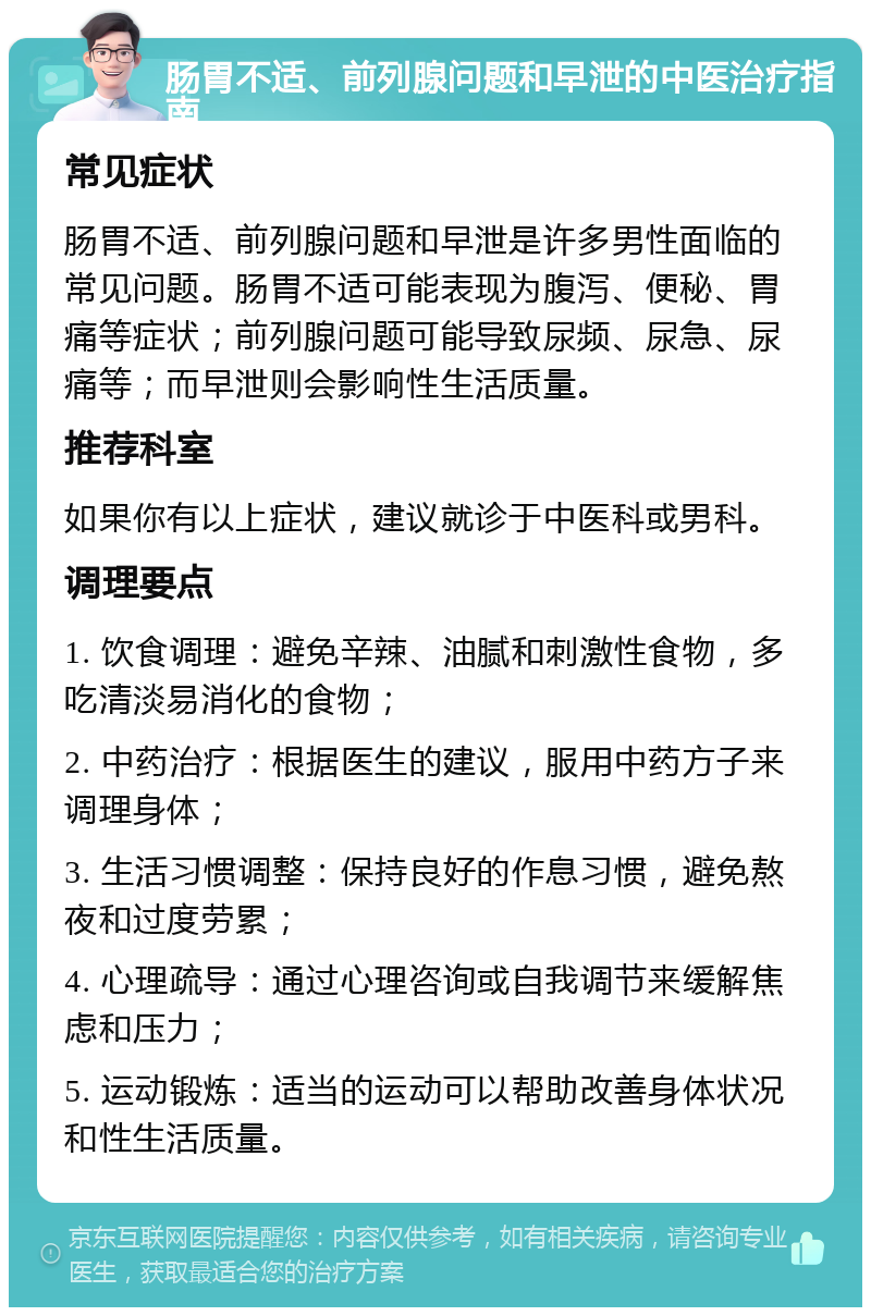 肠胃不适、前列腺问题和早泄的中医治疗指南 常见症状 肠胃不适、前列腺问题和早泄是许多男性面临的常见问题。肠胃不适可能表现为腹泻、便秘、胃痛等症状；前列腺问题可能导致尿频、尿急、尿痛等；而早泄则会影响性生活质量。 推荐科室 如果你有以上症状，建议就诊于中医科或男科。 调理要点 1. 饮食调理：避免辛辣、油腻和刺激性食物，多吃清淡易消化的食物； 2. 中药治疗：根据医生的建议，服用中药方子来调理身体； 3. 生活习惯调整：保持良好的作息习惯，避免熬夜和过度劳累； 4. 心理疏导：通过心理咨询或自我调节来缓解焦虑和压力； 5. 运动锻炼：适当的运动可以帮助改善身体状况和性生活质量。