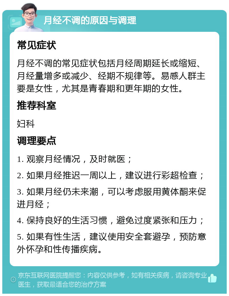 月经不调的原因与调理 常见症状 月经不调的常见症状包括月经周期延长或缩短、月经量增多或减少、经期不规律等。易感人群主要是女性，尤其是青春期和更年期的女性。 推荐科室 妇科 调理要点 1. 观察月经情况，及时就医； 2. 如果月经推迟一周以上，建议进行彩超检查； 3. 如果月经仍未来潮，可以考虑服用黄体酮来促进月经； 4. 保持良好的生活习惯，避免过度紧张和压力； 5. 如果有性生活，建议使用安全套避孕，预防意外怀孕和性传播疾病。