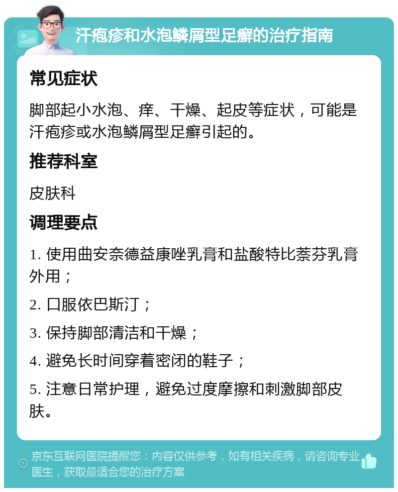 汗疱疹和水泡鳞屑型足癣的治疗指南 常见症状 脚部起小水泡、痒、干燥、起皮等症状，可能是汗疱疹或水泡鳞屑型足癣引起的。 推荐科室 皮肤科 调理要点 1. 使用曲安奈德益康唑乳膏和盐酸特比萘芬乳膏外用； 2. 口服依巴斯汀； 3. 保持脚部清洁和干燥； 4. 避免长时间穿着密闭的鞋子； 5. 注意日常护理，避免过度摩擦和刺激脚部皮肤。