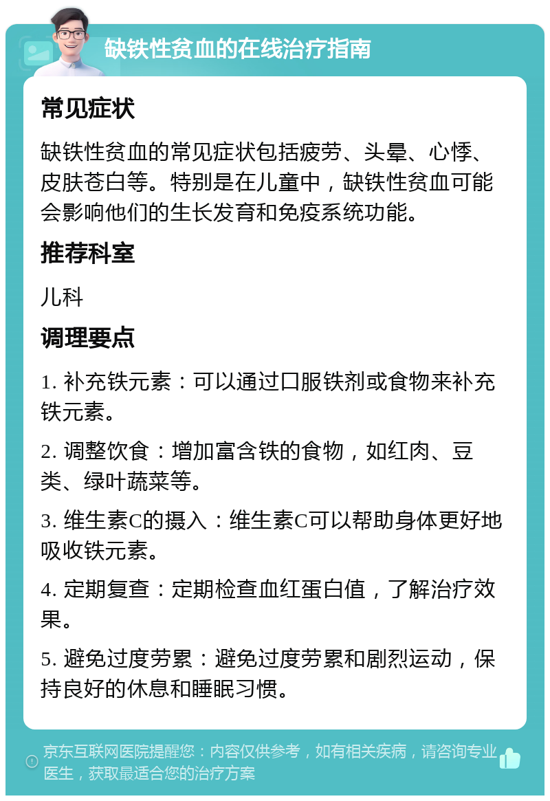 缺铁性贫血的在线治疗指南 常见症状 缺铁性贫血的常见症状包括疲劳、头晕、心悸、皮肤苍白等。特别是在儿童中，缺铁性贫血可能会影响他们的生长发育和免疫系统功能。 推荐科室 儿科 调理要点 1. 补充铁元素：可以通过口服铁剂或食物来补充铁元素。 2. 调整饮食：增加富含铁的食物，如红肉、豆类、绿叶蔬菜等。 3. 维生素C的摄入：维生素C可以帮助身体更好地吸收铁元素。 4. 定期复查：定期检查血红蛋白值，了解治疗效果。 5. 避免过度劳累：避免过度劳累和剧烈运动，保持良好的休息和睡眠习惯。