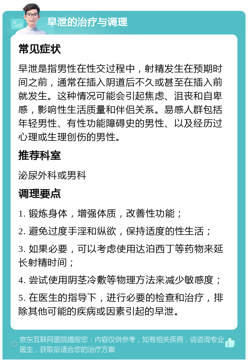 早泄的治疗与调理 常见症状 早泄是指男性在性交过程中，射精发生在预期时间之前，通常在插入阴道后不久或甚至在插入前就发生。这种情况可能会引起焦虑、沮丧和自卑感，影响性生活质量和伴侣关系。易感人群包括年轻男性、有性功能障碍史的男性、以及经历过心理或生理创伤的男性。 推荐科室 泌尿外科或男科 调理要点 1. 锻炼身体，增强体质，改善性功能； 2. 避免过度手淫和纵欲，保持适度的性生活； 3. 如果必要，可以考虑使用达泊西丁等药物来延长射精时间； 4. 尝试使用阴茎冷敷等物理方法来减少敏感度； 5. 在医生的指导下，进行必要的检查和治疗，排除其他可能的疾病或因素引起的早泄。