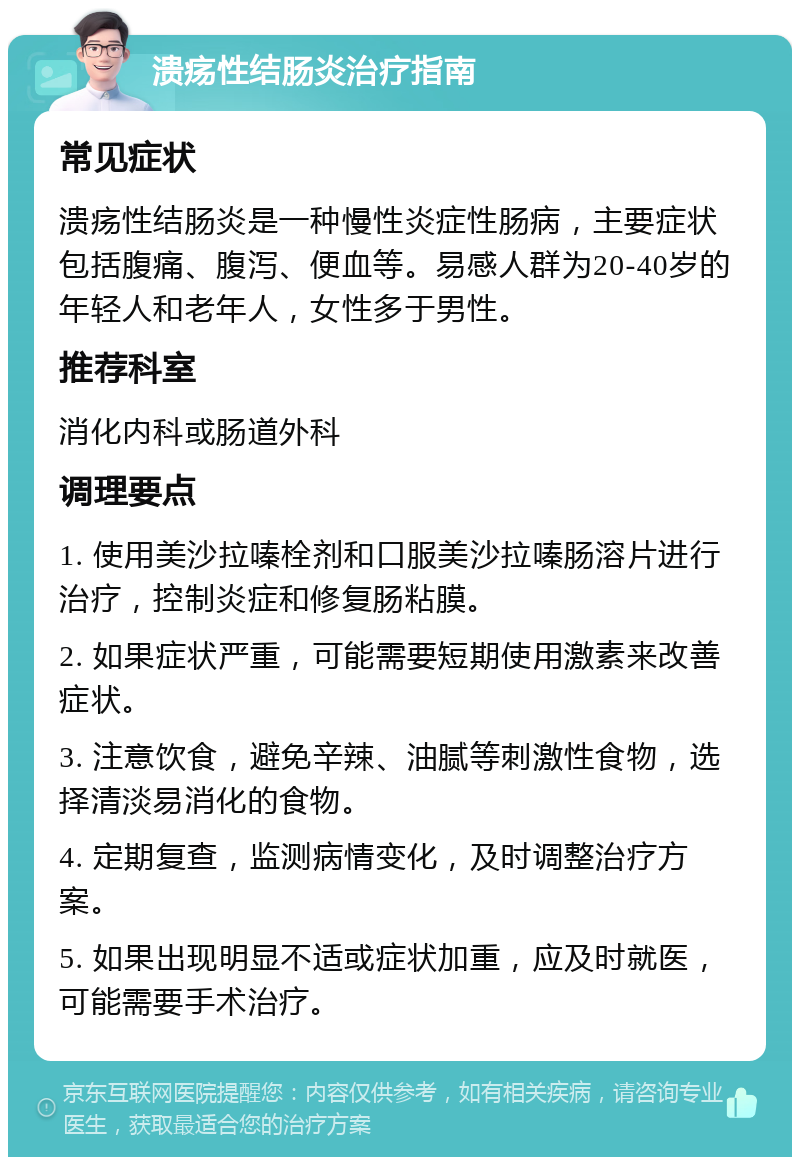 溃疡性结肠炎治疗指南 常见症状 溃疡性结肠炎是一种慢性炎症性肠病，主要症状包括腹痛、腹泻、便血等。易感人群为20-40岁的年轻人和老年人，女性多于男性。 推荐科室 消化内科或肠道外科 调理要点 1. 使用美沙拉嗪栓剂和口服美沙拉嗪肠溶片进行治疗，控制炎症和修复肠粘膜。 2. 如果症状严重，可能需要短期使用激素来改善症状。 3. 注意饮食，避免辛辣、油腻等刺激性食物，选择清淡易消化的食物。 4. 定期复查，监测病情变化，及时调整治疗方案。 5. 如果出现明显不适或症状加重，应及时就医，可能需要手术治疗。