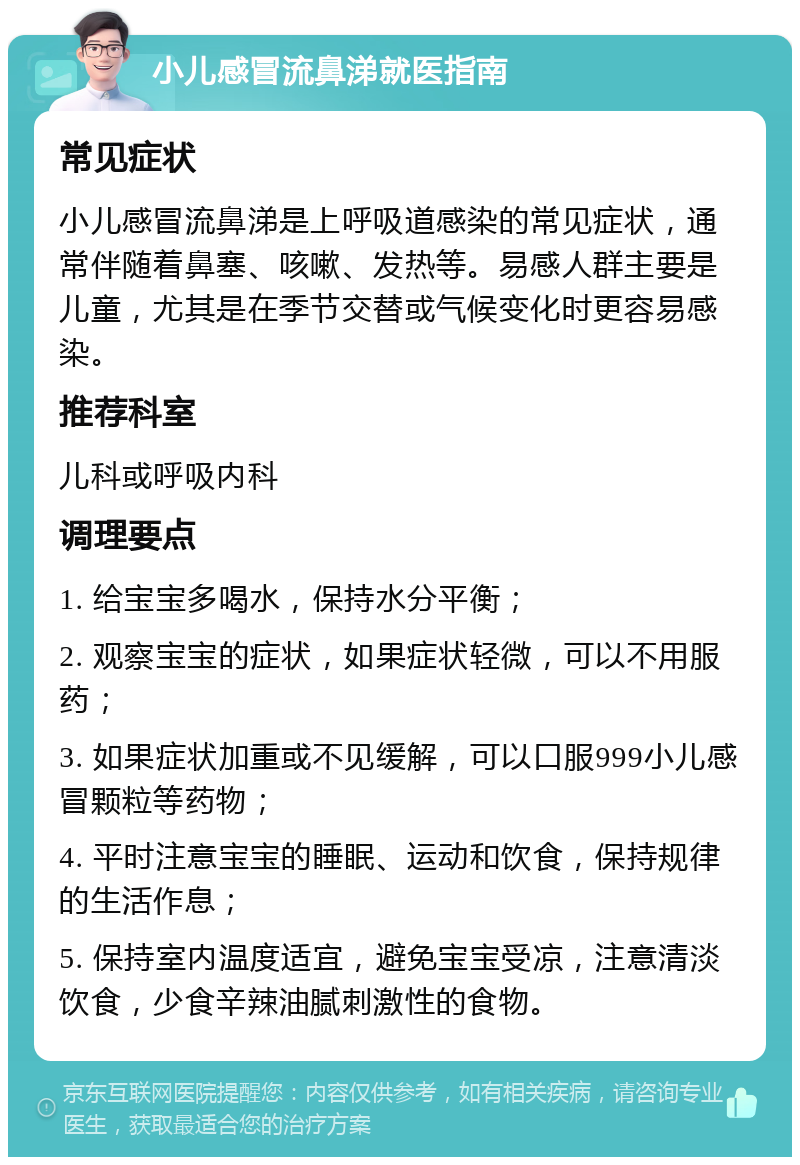 小儿感冒流鼻涕就医指南 常见症状 小儿感冒流鼻涕是上呼吸道感染的常见症状，通常伴随着鼻塞、咳嗽、发热等。易感人群主要是儿童，尤其是在季节交替或气候变化时更容易感染。 推荐科室 儿科或呼吸内科 调理要点 1. 给宝宝多喝水，保持水分平衡； 2. 观察宝宝的症状，如果症状轻微，可以不用服药； 3. 如果症状加重或不见缓解，可以口服999小儿感冒颗粒等药物； 4. 平时注意宝宝的睡眠、运动和饮食，保持规律的生活作息； 5. 保持室内温度适宜，避免宝宝受凉，注意清淡饮食，少食辛辣油腻刺激性的食物。