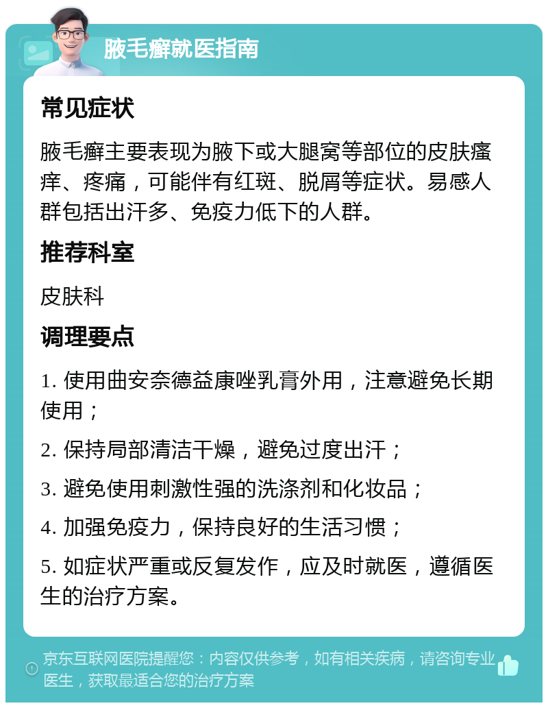 腋毛癣就医指南 常见症状 腋毛癣主要表现为腋下或大腿窝等部位的皮肤瘙痒、疼痛，可能伴有红斑、脱屑等症状。易感人群包括出汗多、免疫力低下的人群。 推荐科室 皮肤科 调理要点 1. 使用曲安奈德益康唑乳膏外用，注意避免长期使用； 2. 保持局部清洁干燥，避免过度出汗； 3. 避免使用刺激性强的洗涤剂和化妆品； 4. 加强免疫力，保持良好的生活习惯； 5. 如症状严重或反复发作，应及时就医，遵循医生的治疗方案。