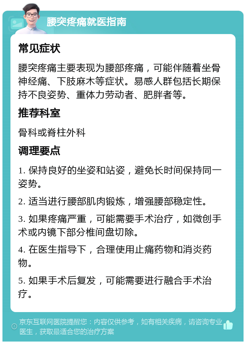 腰突疼痛就医指南 常见症状 腰突疼痛主要表现为腰部疼痛，可能伴随着坐骨神经痛、下肢麻木等症状。易感人群包括长期保持不良姿势、重体力劳动者、肥胖者等。 推荐科室 骨科或脊柱外科 调理要点 1. 保持良好的坐姿和站姿，避免长时间保持同一姿势。 2. 适当进行腰部肌肉锻炼，增强腰部稳定性。 3. 如果疼痛严重，可能需要手术治疗，如微创手术或内镜下部分椎间盘切除。 4. 在医生指导下，合理使用止痛药物和消炎药物。 5. 如果手术后复发，可能需要进行融合手术治疗。