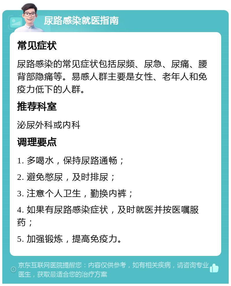 尿路感染就医指南 常见症状 尿路感染的常见症状包括尿频、尿急、尿痛、腰背部隐痛等。易感人群主要是女性、老年人和免疫力低下的人群。 推荐科室 泌尿外科或内科 调理要点 1. 多喝水，保持尿路通畅； 2. 避免憋尿，及时排尿； 3. 注意个人卫生，勤换内裤； 4. 如果有尿路感染症状，及时就医并按医嘱服药； 5. 加强锻炼，提高免疫力。