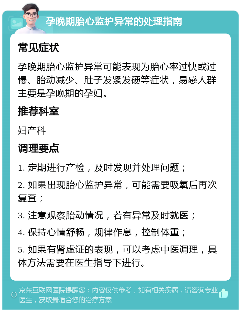 孕晚期胎心监护异常的处理指南 常见症状 孕晚期胎心监护异常可能表现为胎心率过快或过慢、胎动减少、肚子发紧发硬等症状，易感人群主要是孕晚期的孕妇。 推荐科室 妇产科 调理要点 1. 定期进行产检，及时发现并处理问题； 2. 如果出现胎心监护异常，可能需要吸氧后再次复查； 3. 注意观察胎动情况，若有异常及时就医； 4. 保持心情舒畅，规律作息，控制体重； 5. 如果有肾虚证的表现，可以考虑中医调理，具体方法需要在医生指导下进行。