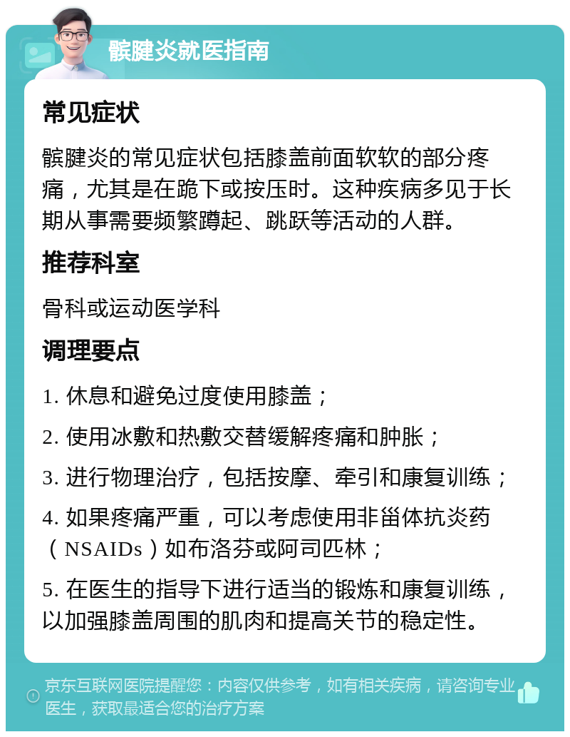 髌腱炎就医指南 常见症状 髌腱炎的常见症状包括膝盖前面软软的部分疼痛，尤其是在跪下或按压时。这种疾病多见于长期从事需要频繁蹲起、跳跃等活动的人群。 推荐科室 骨科或运动医学科 调理要点 1. 休息和避免过度使用膝盖； 2. 使用冰敷和热敷交替缓解疼痛和肿胀； 3. 进行物理治疗，包括按摩、牵引和康复训练； 4. 如果疼痛严重，可以考虑使用非甾体抗炎药（NSAIDs）如布洛芬或阿司匹林； 5. 在医生的指导下进行适当的锻炼和康复训练，以加强膝盖周围的肌肉和提高关节的稳定性。