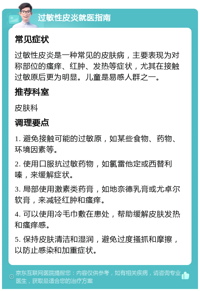 过敏性皮炎就医指南 常见症状 过敏性皮炎是一种常见的皮肤病，主要表现为对称部位的瘙痒、红肿、发热等症状，尤其在接触过敏原后更为明显。儿童是易感人群之一。 推荐科室 皮肤科 调理要点 1. 避免接触可能的过敏原，如某些食物、药物、环境因素等。 2. 使用口服抗过敏药物，如氯雷他定或西替利嗪，来缓解症状。 3. 局部使用激素类药膏，如地奈德乳膏或尤卓尔软膏，来减轻红肿和瘙痒。 4. 可以使用冷毛巾敷在患处，帮助缓解皮肤发热和瘙痒感。 5. 保持皮肤清洁和湿润，避免过度搔抓和摩擦，以防止感染和加重症状。